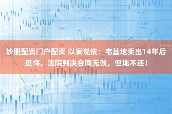 炒股配资门户配资 以案说法：宅基地卖出14年后反悔，法院判决合同无效，但地不还！