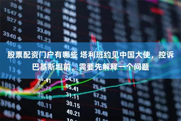股票配资门户有哪些 塔利班约见中国大使，控诉巴基斯坦前，需要先解释一个问题